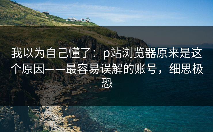 我以为自己懂了：p站浏览器原来是这个原因——最容易误解的账号，细思极恐