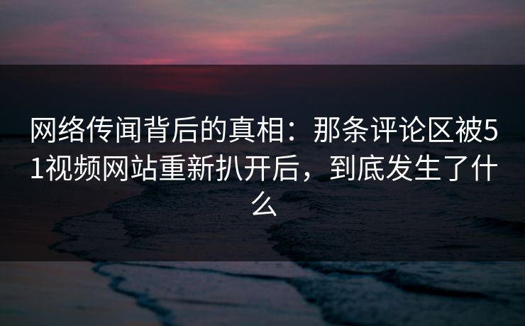 网络传闻背后的真相:那条评论区被51视频网站重新扒开后,到底发生了什么 网络传闻背后的真相:那条评论区被51视频网站重新扒开后,到底发生了什么